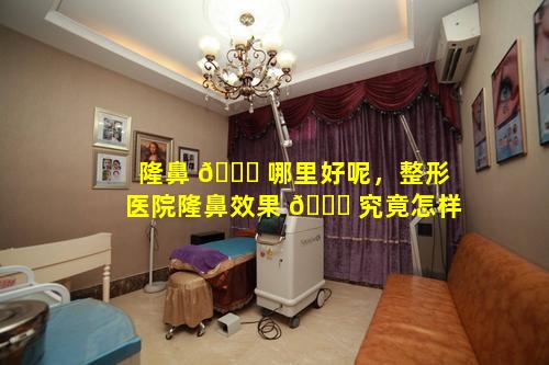隆鼻 🐒 哪里好呢，整形医院隆鼻效果 💐 究竟怎样